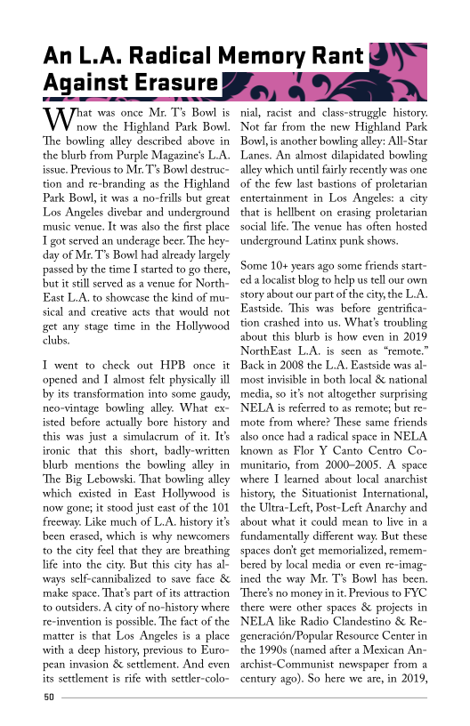    
      

Against Erasure

Wiens ones, Me Ts Bowl
now the Highland Park Bowl.
‘The bowling alley described above in
the blurb from Purple Magazine's L.A.
issue, Previous to Mr. T’s Bowl destrac~
tion and re-branding as the Highland
Park Bowl, it was a no-frills but great
Los Angeles divebar and underground
music venue, It was also the first place
got served an underage beer. The hey-
day of Mr. T's Bow! had already largely
passed by the time I started to go there,
but it still served as a venue for North-
East L.A. to showcase the kind of mu~
sical and creative acts that would not
get any stage time in the Hollywood
clubs.

I went to check out HPB once it
‘opened and I almost felt physicaly ill
by its transformation into some gaudy,
nieo-vintage bowling alley. What ex-
isted before actually bore history and
this was just a simulacrum of it, It's
ironic that this short, badly-written
blurb mentions the bowling alley in
‘The Big Lebowski. That bowling alley
which existed in East Hollywood is
now gone; it stood just east of the 101
freeway. Like much of L.A. history it's
been erased, which is why newcomers
to the city feel that they are breathing
life into the city. But this city has al-
ways self-cannibalized to save face &
make space. That's part of its attraction
to outsiders. A city of no-history where
re-invention is possible. The fact of the
matter is that Los Angeles is a place
with a deep history, previous to Buro-
pean invasion & settlement. And even
its settlement is rife with settler-colo-

50

An L.A. Radical Memory Rant

nial, racist and class-struggle history.
Not far from the new Highland Park
Bow, is another bowling alley: All-Star
Lanes. An almost dilapidated bowling
alley which until fairly recently was one
of the few last bastions of proletarian
entertainment in Los Angeles: a city
that is hellbent on erasing proletarian
social life. The venue has often hosted
‘underground Latinx punk shows.

 

Some 10+ years ago some friends start~
ced a localist blog to help us tell our own
story about our part of the city, the L.A.
Eastside, This was before gentrifica-
tion crashed into us. What's troubling
about this blurb is how even in 2019
NorthEast L.A. is seen as “remote.”
Back in 2008 the L.A. Eastside was al~
most invisible in both local & national
media, so it's not altogether surprising
ELA is referred to as remote; but re-
mote from where? These same friends
also once had a radical space in NELA
known as Flor Y Canto Centro Co-
rmunitario, from 2000-2005. A. space
where I leamed about local anarchist
history, the Situationist International,
the Ultra-Left, Post-Left Anarchy and
about what it could mean to live in a
fundamentally different way. But these
spaces dontt get memorialized, remem
bered by local media or even re-imag-
ined the way Mr. T's Bowl has been.
‘There's no money in it, Previous to FYC
there were other spaces & projects in
NELA like Radio Clandestino & Re-
generacién/Popular Resource Center in
the 1990s (named after a Mexican An-
archist-Communist newspaper from a
century ago). So here we are, in 2019,
